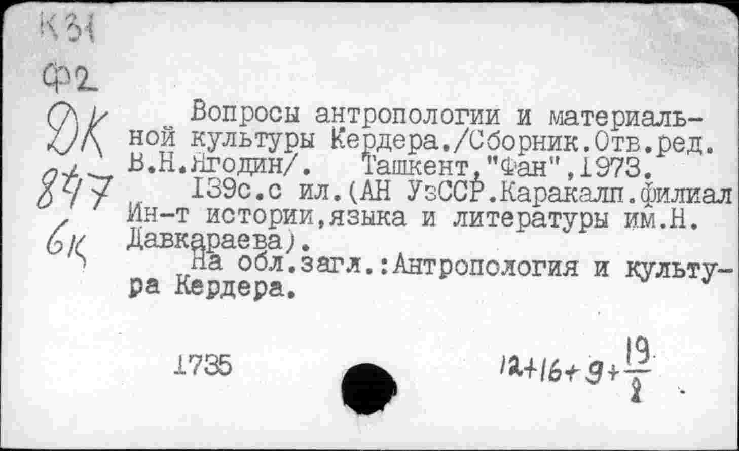 ﻿кы
Ф2.
Вопросы антропологии и материальной культуры Кердера./Сборник.Отв.ред. В.Н.Ягодин/. Ташкент,”Фан”,1973.
139с.с ил.(АН УзССг.Каракалл.филиал Ин-т истории,языка и литературы им.Н. Давкараева).
На обл.загл.:Антропология и культура Кердера.
1735
IQ